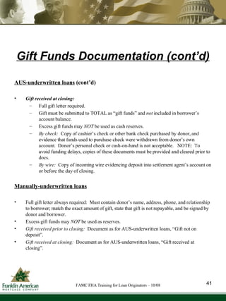 Gift Funds Documentation (cont’d) AUS-underwritten loans  (cont’d) Gift received at closing: Full gift letter required.  Gift must be submitted to TOTAL as “gift funds” and  not  included in borrower’s account balance. Excess gift funds may  NOT  be used as cash reserves. By check:   Copy of cashier’s check or other bank check purchased by donor, and evidence that funds used to purchase check were withdrawn from donor’s own account.  Donor’s personal check or cash-on-hand is not acceptable.  NOTE:  To avoid funding delays, copies of these documents must be provided and cleared prior to docs.  By wire:  Copy of incoming wire evidencing deposit into settlement agent’s account on or before the day of closing.   Manually-underwritten loans Full gift letter always required:  Must contain donor’s name, address, phone, and relationship to borrower; match the exact amount of gift, state that gift is not repayable, and be signed by donor and borrower. Excess gift funds may  NOT  be used as reserves. Gift received prior to closing:  Document as for AUS-underwritten loans, “Gift not on deposit”. Gift received at closing:  Document as for AUS-underwritten loans, “Gift received at closing”. 41 FAMC FHA Training for Loan Originators – 10/08 