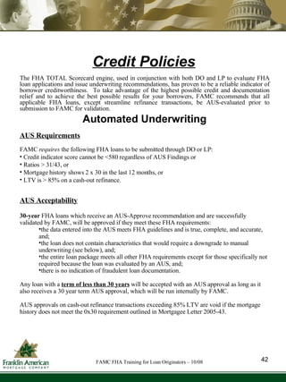Credit Policies The FHA TOTAL Scorecard engine, used in conjunction with both DO and LP to evaluate FHA loan applications and issue underwriting recommendations, has proven to be a reliable indicator of borrower creditworthiness.  To take advantage of the highest possible credit and documentation relief and to achieve the best possible results for your borrowers, FAMC recommends   that all applicable FHA loans, except streamline refinance transactions, be AUS-evaluated prior to submission to FAMC for validation.  Automated Underwriting AUS Requirements FAMC  requires  the following FHA loans to be submitted through DO or LP:  Credit indicator score cannot be <580 regardless of AUS Findings or  Ratios > 31/43, or Mortgage history shows 2 x 30 in the last 12 months, or  LTV is > 85% on a cash-out refinance . AUS Acceptability 30-year  FHA loans which receive an AUS-Approve recommendation and   are successfully validated by FAMC, will be approved   if they meet these FHA requirements: the data entered into the AUS meets FHA guidelines and is true, complete, and accurate, and; the loan does not contain characteristics that would require a downgrade to manual underwriting (see below), and; the entire loan package meets all other FHA requirements except for those specifically not required because the loan was evaluated by an AUS, and; there is no indication of fraudulent loan documentation. Any loan with a  term of less than 30 years  will be accepted with an AUS approval as long as it also receives a 30 year term AUS approval, which will be run internally by FAMC. AUS approvals on cash-out refinance transactions exceeding 85% LTV are void if the mortgage history does not meet the 0x30 requirement outlined in Mortgagee Letter 2005-43. 42 FAMC FHA Training for Loan Originators – 10/08 