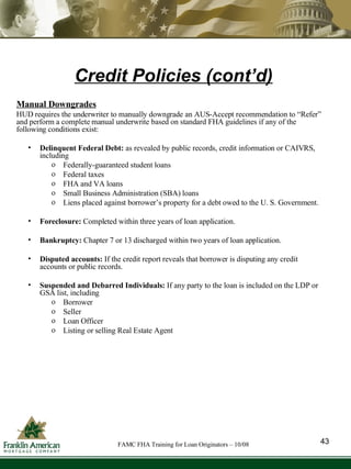 Credit Policies (cont’d) Manual Downgrades HUD requires the underwriter to manually downgrade an AUS-Accept recommendation to “Refer” and perform a complete manual underwrite based on standard FHA guidelines if any of the following conditions exist: Delinquent Federal Debt:  as revealed by public records, credit information or CAIVRS, including  Federally-guaranteed student loans Federal taxes FHA and VA loans Small Business Administration (SBA) loans Liens placed against borrower’s property for a debt owed to the U. S. Government. Foreclosure:  Completed within three years of loan application. Bankruptcy:  Chapter 7 or 13 discharged within two years of loan application. Disputed accounts:  If the credit report reveals that borrower is disputing any credit accounts or public records. Suspended and Debarred Individuals:  If any party to the loan is included on the LDP or GSA list, including Borrower Seller Loan Officer Listing or selling Real Estate Agent 43 FAMC FHA Training for Loan Originators – 10/08 