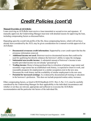 Manual Overrides of AUS-Refer   Loans receiving an AUS-Refer must receive a loan transmittal or second review and signature.  If manually approved, the Underwriting Manager must note with detailed reasons for approving the loan, including compensating factors as discussed below. Depending upon the overall risk profile of the file, these compensating factors, which will not have already been considered by the AUS, may be given consideration for a manual override approval of an AUS-Refer: Documented erroneous credit information:  Supported by a new credit report that has the erroneous information removed. Additional income not used:  Borrower receives documented income that could not be used for qualifying but directly enhances the borrower’s ability to repay the mortgage. Substantial non-taxable income:  A substantial amount of borrower’s income is non-taxable (provided income was not already “grossed-up”). Trailing income:  Home is being purchased due to relocation of primary wage earner and secondary wage-earner has an established work history, is expected to return to work, and reasonable prospects for employment in a similar occupation exist in the new area. Document the work history and the availability of similar employment in the new area. Potential for increased earnings:  As evidenced by documented job training or education in the borrower’s profession.  This does not include projected routine salary increases. Other compensating factors, as listed in HUD Handbook 4155.1 Rev-5, Par. 2-13, must be carefully considered by the Underwriting Manager for their applicability to the individual circumstances and whether or not they are relevant, appropriate and sufficient to overcome the AUS-Refer recommendation and the particular risk factors of the individual file.  Credit Policies (cont’d) 44 FAMC FHA Training for Loan Originators – 10/08 