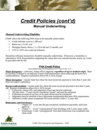 Credit Policies (cont’d) Manual Underwriting Manual Underwriting Eligibility FAMC allows the following FHA loans to be manually underwritten:  Credit indicator score is ≥ 580  and   Ratios are ≤ 31/43,  and Mortgage history shows ≤ 1 x 30 in the last 12 months,  and   LTV is ≤ 85% on a cash-out refinance. Streamline refinance transactions should be manually underwritten.  If however, a streamline is submitted to AUS, documentation supporting the values that were entered (income, assets, etc.) must be provided with the file.  FHA Credit Policy (consolidated from HUD Handbook 4155.1 Rev-5, Par. 2-3) Major derogatory  = collection, charge-off or judgment,  regardless of age or medical origin .  Must be carefully evaluated as an indicator of past credit performance when analyzing the borrower's creditworthiness.  Requires explanation unless file is AUS-Accept. Minor   derogatory  = regular trade line where the most recent late payment is more than 2 years old.  Does not require explanation.  Recent credit problem   = regular trade line where the most recent late payment is less than 2 years old.  Requires explanation unless file is AUS-Accept. Collections, charge-offs, and judgments of any age must be explained All other lates < 2 years old are considered “recent” and must be explained  Collection accounts do not have to be paid off but must be considered Judgments must be satisfied or have repayment arrangements that meet FHA requirements Alternative credit cannot compensate for recent adverse credit (< 2 years old) Bankruptcy and Foreclosure:   Chapter 13:  1-year into the pay-out period, satisfactory payments, and Court approval Chapter 7:  2-year "waiting period" from discharge with 2 years clean credit Foreclosure: 3 year "waiting period" from date foreclosure was completed with clean credit 45 FAMC FHA Training for Loan Originators – 10/08 