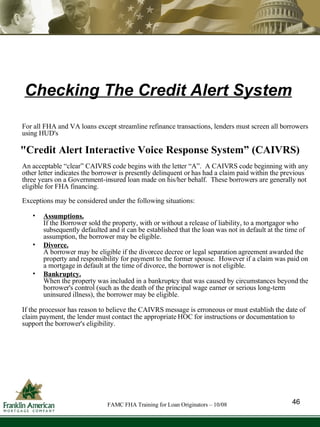 Checking The Credit Alert System For all FHA and VA loans except streamline refinance transactions, lenders must screen all borrowers using HUD's "Credit Alert Interactive Voice Response System” (CAIVRS) An acceptable “clear” CAIVRS code begins with the letter “A”.  A CAIVRS code beginning with any other letter indicates the borrower is presently delinquent or has had a claim paid within the previous three years on a Government-insured loan made on his/her behalf.  These borrowers are generally not eligible for FHA financing.  Exceptions may be considered under the following situations: Assumptions.   If the Borrower sold the property, with or without a release of liability, to a mortgagor who subsequently defaulted and it can be established that the loan was not in default at the time of assumption, the borrower may be eligible. Divorce.   A borrower may be eligible if the divorcee decree or legal separation agreement awarded the property and responsibility for payment to the former spouse.  However if a claim was paid on a mortgage in default at the time of divorce, the borrower is not eligible. Bankruptcy.   When the property was included in a bankruptcy that was caused by circumstances beyond the borrower's control (such as the death of the principal wage earner or serious long-term uninsured illness), the borrower may be eligible. If the processor has reason to believe the CAIVRS message is erroneous or must establish the date of claim payment, the lender must contact the appropriate HOC for instructions or documentation to support the borrower's eligibility. 46 FAMC FHA Training for Loan Originators – 10/08 