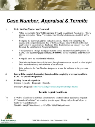 Case Number, Appraisal & Termite Order the Case Number and Appraisal.  While logged-in to  The FHA Connection  (FHAC) , select  Single Family FHA / Single Family Origination / Case Processing / Case Number Assignment / Establish a New Case.  Complete the Borrower/Address Validation screen.  FHAC will standardize the address and compare the name, date of birth and Social Security Number (SSN) of each borrower against various databases.  If no discrepancies are found, FHAC will bring up the Case Number Assignment Screen.  Your company’s 10-digit mortgagee number should be entered under  Originator ID.   FAMC’s 10-digit mortgagee number ( 7784800005 ) should be entered under  Sponsor ID.   Complete all of the requested information.  Watch for the interactive tools included throughout the screen,  as well as other helpful links located at the top and/or bottom of each screen. Print and retain the Case Number Assignment screen for inclusion in the processed loan file. Forward the completed Appraisal Report and the completely processed loan file to FAMC for underwriting review. Validity Period of Appraisals: Existing:  6 months  Proposed:  12 months Existing vs. Proposed:  http://www.hud.gov/offices/hsg/sfh/ref/sfhp1-8b.cfm Termite Report Conditions If “Active Infestation” is noted on termite report:  Evidence of full treatment is required.  If “Conducive Conditions” are noted on  termite report:  Please call an FAMC closer or funder for required remedy.  214-496-1900 (TX Ops Center) or 615-778-1000 (TN Ops Center). 48 FAMC FHA Training for Loan Originators – 10/08 