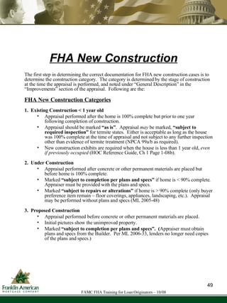 FHA New Construction The first step in determining the correct documentation for FHA new construction cases is to determine the construction category.  The category is determined by the stage of construction at the time the appraisal is performed, and noted under “General Description” in the “Improvements” section of the appraisal.  Following are the:  FHA New Construction Categories 1.  Existing Construction < 1 year old   Appraisal performed after the home is 100% complete but prior to one year following completion of construction.  Appraisal should be marked  “as is” .  Appraisal  may  be marked,  “subject to required inspection”  for termite states.  Either is acceptable as long as the house was 100% complete at the time of appraisal and not subject to any further inspection other than evidence of termite treatment (NPCA 99a/b as required). New construction exhibits are required when the house is less than 1 year old,  even if previously occupied  (HOC Reference Guide, Ch 1 Page 1-08b). 2.  Under Construction Appraisal performed after concrete or other permanent materials are placed but before home is 100% complete. Marked  “subject to completion per plans and specs”  if home is < 90% complete. Appraiser must be provided with the plans and specs. Marked  “subject to repairs or alterations”  if home is > 90% complete (only buyer preference item remain – floor coverings, appliances, landscaping, etc.).  Appraisal may be performed without plans and specs (ML 2005-48) 3.  Proposed Construction   Appraisal performed before concrete or other permanent materials are placed. Initial pictures show the unimproved property. Marked  “subject to completion per plans and specs”.  ( Appraiser must  obtain plans and specs from the Builder.  Per ML 2006-33, lenders no longer need copies of the plans and specs.) 49 FAMC FHA Training for Loan Originators – 10/08 