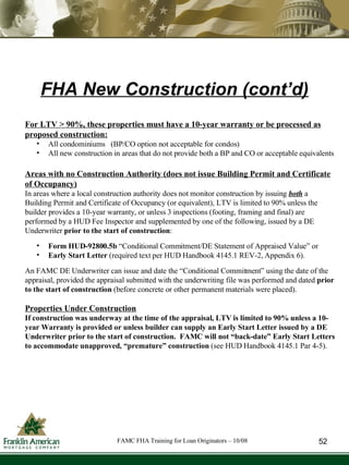 For LTV > 90%, these properties must have a 10-year warranty or be processed as proposed construction: All condominiums  (BP/CO option not acceptable for condos) All new construction in areas that do not provide both a BP and CO or acceptable equivalents Areas with no Construction Authority (does not issue Building Permit and Certificate of Occupancy) In areas where a local construction authority does not monitor construction by issuing  both  a Building Permit and Certificate of Occupancy (or equivalent), LTV is limited to 90% unless the builder provides a 10-year warranty, or unless 3 inspections (footing, framing and final) are performed by a HUD Fee Inspector and supplemented by one of the following, issued by a DE Underwriter  prior to the start of construction :  Form HUD-92800.5b  “Conditional Commitment/DE Statement of Appraised Value” or  Early Start Letter  (required text per HUD Handbook 4145.1 REV-2, Appendix 6). An FAMC DE Underwriter can issue and date the “Conditional Commitment” using the date of the appraisal, provided the appraisal submitted with the underwriting file was performed and dated  prior to the start of construction  (before concrete or other permanent materials were placed).  Properties Under Construction If construction was underway at the time of the appraisal, LTV is limited to 90% unless a 10-year Warranty is provided or unless builder can supply an Early Start Letter issued by a DE Underwriter prior to the start of construction.  FAMC will not “back-date” Early Start Letters to accommodate unapproved, “premature” construction  (see HUD Handbook 4145.1 Par 4-5). FHA New Construction (cont’d) 52 FAMC FHA Training for Loan Originators – 10/08 