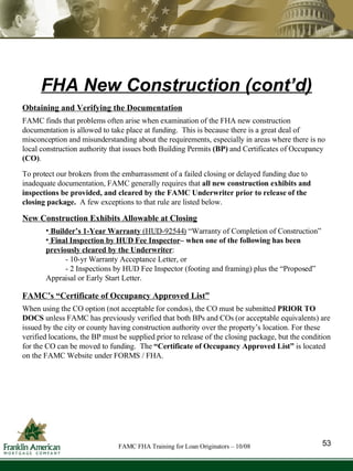 Obtaining and Verifying the Documentation FAMC finds that problems often arise when examination of the FHA new construction documentation is allowed to take place at funding.  This is because there is a great deal of misconception and misunderstanding about the requirements, especially in areas where there is no local construction authority that issues both Building Permits  (BP)  and Certificates of Occupancy  (CO) . To protect our brokers from the embarrassment of a failed closing or delayed funding due to inadequate documentation, FAMC generally requires that  all new construction exhibits and inspections be provided, and cleared by the FAMC Underwriter prior to release of the closing package.  A few exceptions to that rule are listed below. New Construction Exhibits Allowable at Closing Builder’s 1-Year Warranty  (HUD-92544)   “Warranty of Completion of Construction”  Final Inspection by HUD Fee Inspector – when one of the following has been  previously cleared by the Underwriter :   - 10-yr Warranty Acceptance Letter, or  - 2 Inspections by HUD Fee Inspector (footing and framing) plus the “Proposed” Appraisal or Early Start Letter. FAMC’s “Certificate of Occupancy Approved List” When using the CO option (not acceptable for condos), the CO must be submitted  PRIOR TO DOCS  unless FAMC has previously verified that both BPs and COs (or acceptable equivalents) are issued by the city or county having construction authority over the property’s location. For these verified locations, the BP must be supplied prior to release of the closing package, but the condition for the CO can be moved to funding.  The  “Certificate of Occupancy Approved List”  is located on the FAMC Website under FORMS / FHA. FHA New Construction (cont’d) 53 FAMC FHA Training for Loan Originators – 10/08 