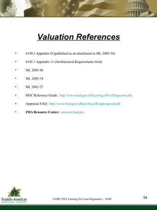 Valuation References 4150.2 Appendix D (published as an attachment to ML 2005-34) 4145.1 Appendix 11 (Architectural Requirements Grid) ML 2005-48 ML 2005-34 ML 2001-27 HOC Reference Guide:  http://www.hud.gov/offices/hsg/sfh/ref/hsgrcont.cfm Appraisal FAQ:  http://www.hud.gov/offices/hsg/sfh/appr/aprval.pdf   FHA Resource Center:   answers.hud.gov . 54 FAMC FHA Training for Loan Originators – 10/08 