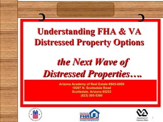 C                                               C
Understanding FHA & VA
Distressed Property Options

     the Next Wave of
  Distressed Properties….
      Arizona Academy of Real Estate #S05-0009
              10207 N. Scottsdale Road
              Scottsdale, Arizona 85253
                   (623) 505-5380




                                                     1
 