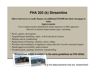 FHA 203 (k) Streamline
    Allows borrowers to easily finance an additional $35,000 into their mortgage to
                                        make
                                    improvements
           Cover improvements identified by home inspector or FHA appraiser
                   Allowed on limited improvement types, including:
*   Roofs, gutters, downspouts
*   Upgrade/repair plumbing, septic, well & electrical systems
*   Heating and air conditioning
*   Replacement of flooring, windows, doors, siding
*   Purchase and installation of appliances minor that don’t involve structural repairs
*   Handicapped accessibility improvements
*   Weatherization, painting, basement waterproofing

       Streamlined 203(k) is subject to the same guidelines as FHA 203(k)



                                          It is the disbursements that are “streamlined”
 