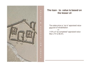 The loan- to -value is based on
             the lesser of:




·    The sales price or “as is” appraised value
     plus cost of rehabilitation
·                or
·    110% of “as completed” appraised value   -




     Max LTV is 96.5%
 