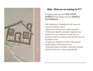 Bids - What are we looking for???

Complete and specific LINE ITEM
FORMAT that breaks down LABOR &
MATERIALS

·On contractor’s letterhead with license #
·License must be active
·Signed by all borrowers and contractor
·Contractor should comment if permits are
required. If so, contractor to add cost of
permits to bid or comment that permit fees are
included in bid
·Contractor should be in line with current
market labor and material costs
·If termite report included, contractor should
reference Section 1 items specifically
 