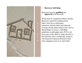 •   Borrower Self-Help:

Borrower must be qualified and
   approved to do the work.

Work must be completed within 6 months.
Borrower cannot be reimbursed for
labor. must have a third party
contractor’sbid for labor and materials
if using a home improvement store such as
Home Depot or Lowe’s, Self Help
guidelines would apply and a W-9 is not
necessary as the check is made directly to
the borrower who is technically acting as
 the General Contractor Borrower must
show adequate reserves to start rehab
 