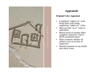 Appraisal:
Original Color Appraisal

•   Completed “subject to” work
    being done with comps
    supporting “subject to” value.
•   Must provide “as is” value in
    addendum.
•   Report needs to include either
    complete contractor’s bid or
    HUD consultant report.
•   Must comment whether all
    utilities were on at time of
    inspection.
•   Should comment on any health
    and safety issues
 