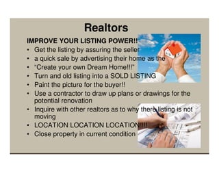 Realtors
IMPROVE YOUR LISTING POWER!!
• Get the listing by assuring the seller
• a quick sale by advertising their home as the
• “Create your own Dream Home!!!”
• Turn and old listing into a SOLD LISTING
• Paint the picture for the buyer!!
• Use a contractor to draw up plans or drawings for the
  potential renovation
• Inquire with other realtors as to why there listing is not
  moving
• LOCATION LOCATION LOCATION!!!!
• Close property in current condition
 