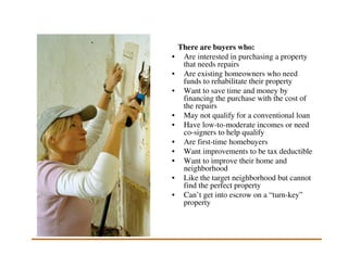 There are buyers who:
•    Are interested in purchasing a property
     that needs repairs
•    Are existing homeowners who need
     funds to rehabilitate their property
•    Want to save time and money by
     financing the purchase with the cost of
     the repairs
•    May not qualify for a conventional loan
•    Have low-to-moderate incomes or need
     co-signers to help qualify
•    Are first-time homebuyers
•    Want improvements to be tax deductible
•    Want to improve their home and
     neighborhood
•    Like the target neighborhood but cannot
     find the perfect property
•    Can’t get into escrow on a “turn-key”
     property
 