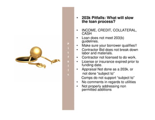 • 203k Pitfalls: What will slow
  the loan process?

•   INCOME, CREDIT, COLLATERAL,
    CASH
•   Loan does not meet 203(b)
    guidelines.
•   Make sure your borrower qualifies!!
•   Contractor Bid does not break down
    labor and materials.
•   Contractor not licensed to do work.
•   License or insurance expired prior to
    funding date.
•   Appraisal Not done as a 203k. or
     not done “subject to”
    Comps do not support “subject to”
•   No comments in regards to utilities
•   Not properly addressing non
    permitted additions
 