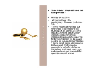 •   203k Pitfalls: What will slow the
    loan process?

•   Utilities off but 203k
•    Worksheet has 10%
    contingency15% could push over
    35k
•   Termite reportNot included but
    referenced in contractor’s bid,
    HUD report, or appraisalTermite
    report comments about further
    inspection requirements or
    inaccessible areas.Who is paying
    for termite? Seller? Or do repairs
    need to be included in bid?Section
    1 items not all being addressed in
    bidAppraisal, HUD report or
    contractor’s bid refers to home
    inspection, engineers report, etc.
    and reports are not provided.Can
    open up a can of worms
 