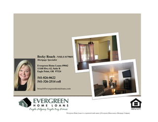 Becky Roach - NMLS #179855
Mortgage Specialist

Evergreen Home Loans #9042
11160 Hwy 62, Suite B
Eagle Point, OR 97524

541-826-0622
541-326-2514 cell

broach@evergreenhomeloans.com




                         *Evergreen Home Loans is a registered trade name of Evergreen Moneysource Mortgage Company
 