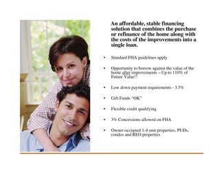 An affordable, stable financing
    solution that combines the purchase
    or refinance of the home along with
    the costs of the improvements into a
    single loan.

•   Standard FHA guidelines apply

•   Opportunity to borrow against the value of the
    home after improvements – Up to 110% of
    Future Value!!

•   Low down payment requirements - 3.5%

•   Gift Funds “OK”

•   Flexible credit qualifying

•   3% Concessions allowed on FHA

•   Owner-occupied 1-4 unit properties, PUDs,
    condos and REO properties
 