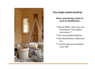 Your target market would be:

   Buyers purchasing a home in
      need of rehabilitation:

   * May be REOs, short sales and
      foreclosures * Incomplete
      renovations **
   * Cure un-permitted additions
   * Out-dated kitchens, bathrooms,
      etc.
   * Cracked slabs and foundation
      issues OK
 