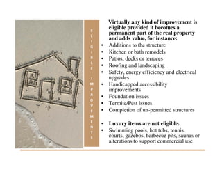 Virtually any kind of improvement is
    eligible provided it becomes a
    permanent part of the real property
    and adds value, for instance:
•   Additions to the structure
•   Kitchen or bath remodels
•   Patios, decks or terraces
•   Roofing and landscaping
•   Safety, energy efficiency and electrical
    upgrades
•   Handicapped accessibility
    improvements
•   Foundation issues
•   Termite/Pest issues
•   Completion of un-permitted structures

• Luxury items are not eligible:
• Swimming pools, hot tubs, tennis
  courts, gazebos, barbecue pits, saunas or
  alterations to support commercial use
 