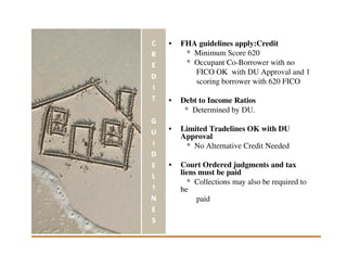 •   FHA guidelines apply:Credit
     * Minimum Score 620
     * Occupant Co-Borrower with no
       FICO OK with DU Approval and 1
       scoring borrower with 620 FICO

•   Debt to Income Ratios
     * Determined by DU.

•   Limited Tradelines OK with DU
    Approval
     * No Alternative Credit Needed

•   Court Ordered judgments and tax
    liens must be paid
      * Collections may also be required to
    be
         paid
 