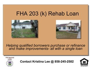 FHA 203 (k) Rehab Loan Helping qualified borrowers purchase or refinance and make improvements- all with a single loan Contact Kristina Lee @ 858-245-2502 