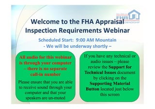 Welcome to the FHA Appraisal
Inspection Requirements Webinar
Scheduled Start: 9:00 AM Mountain
- We will be underway shortly –
Welcome to the FHA Appraisal
Inspection Requirements Webinar
Scheduled Start: 9:00 AM Mountain
- We will be underway shortly –
All audio for this webinar If you have any technical or
1
www.hud.gov1/20/2012 1
All audio for this webinar
is through your computer
– there is no separate
call-in number
Please ensure that you are able
to receive sound through your
computer and that your
speakers are un-muted
If you have any technical or
audio issues – please
review the Support for
Technical Issues document
by clicking on the
Supporting Material
Button located just below
this screen
 