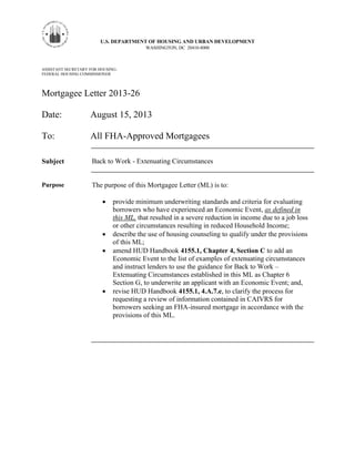 U.S. DEPARTMENT OF HOUSING AND URBAN DEVELOPMENT
WASHINGTON, DC 20410-8000
ASSISTANT SECRETARY FOR HOUSING-
FEDERAL HOUSING COMMISSIONER
Mortgagee Letter 2013-26
Date: August 15, 2013
To: All FHA-Approved Mortgagees
Subject Back to Work - Extenuating Circumstances
Purpose The purpose of this Mortgagee Letter (ML) is to:
 provide minimum underwriting standards and criteria for evaluating
borrowers who have experienced an Economic Event, as defined in
this ML, that resulted in a severe reduction in income due to a job loss
or other circumstances resulting in reduced Household Income;
 describe the use of housing counseling to qualify under the provisions
of this ML;
 amend HUD Handbook 4155.1, Chapter 4, Section C to add an
Economic Event to the list of examples of extenuating circumstances
and instruct lenders to use the guidance for Back to Work –
Extenuating Circumstances established in this ML as Chapter 6
Section G, to underwrite an applicant with an Economic Event; and,
 revise HUD Handbook 4155.1, 4.A.7.e, to clarify the process for
requesting a review of information contained in CAIVRS for
borrowers seeking an FHA-insured mortgage in accordance with the
provisions of this ML.
 