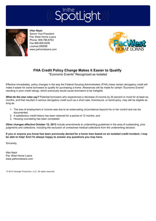 Irfan Nazir
Senior Vice President
Pac West Home Loans
Phone: 909-786-6763
Fax 866-809-6206
License:289598
www.pwhomeloans.com

FHA Credit Policy Change Makes it Easier to Qualify
"Economic Events" Recognized as Isolated
Effective immediately, policy changes in the way the Federal Housing Administration (FHA) views certain derogatory credit will
make it easier for some borrowers to qualify for purchasing a home. Allowances will be made for certain "Economic Events"
resulting in poor credit ratings, which previously would cause borrowers to be ineligible.
What do the new rules say? Potential borrowers who experienced a decrease of income by 20 percent or more for at least six
months, and that resulted in serious derogatory credit such as a short sale, foreclosure, or bankruptcy, may still be eligible as
long as:
1. The loss of employment or income was due to an extenuating circumstance beyond his or her control and can be
documented;
2. A satisfactory credit history has been restored for a period of 12 months; and
3. Housing counseling has been completed.
Other changes effective October 15, 2013 include amendments to underwriting guidelines in the area of outstanding, prior
judgments and collections, including the exclusion of unresolved medical collections from the underwriting decision.
If you or anyone you know has been previously denied for a home loan based on an isolated credit incident, I may
be able to help! And I'm always happy to answer any questions you may have.
Sincerely,

Irfan Nazir
Pac West Home Loans
www.pwhomeloans.com

© 2013 Vantage Production, LLC. All rights reserved.

 