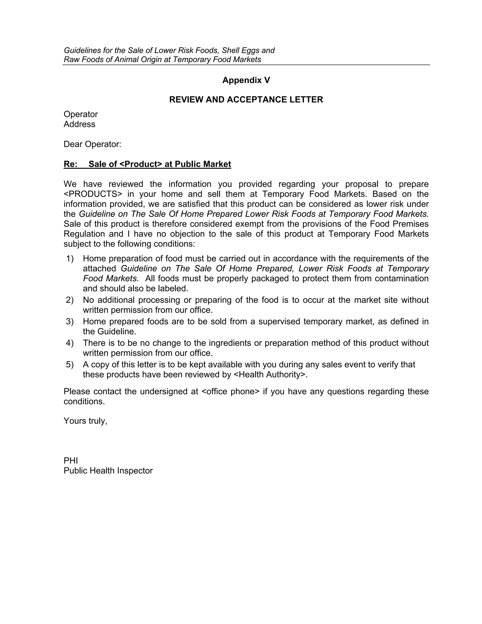 Guidelines for the Sale of Lower Risk Foods, Shell Eggs and
Raw Foods of Animal Origin at Temporary Food Markets

                                            Appendix V

                             REVIEW AND ACCEPTANCE LETTER
Operator
Address

Dear Operator:

Re:    Sale of <Product> at Public Market

We have reviewed the information you provided regarding your proposal to prepare
<PRODUCTS> in your home and sell them at Temporary Food Markets. Based on the
information provided, we are satisfied that this product can be considered as lower risk under
the Guideline on The Sale Of Home Prepared Lower Risk Foods at Temporary Food Markets.
Sale of this product is therefore considered exempt from the provisions of the Food Premises
Regulation and I have no objection to the sale of this product at Temporary Food Markets
subject to the following conditions:
1)    Home preparation of food must be carried out in accordance with the requirements of the
      attached Guideline on The Sale Of Home Prepared, Lower Risk Foods at Temporary
      Food Markets. All foods must be properly packaged to protect them from contamination
      and should also be labeled.
2)    No additional processing or preparing of the food is to occur at the market site without
      written permission from our office.
3)    Home prepared foods are to be sold from a supervised temporary market, as defined in
      the Guideline.
4)    There is to be no change to the ingredients or preparation method of this product without
      written permission from our office.
5)    A copy of this letter is to be kept available with you during any sales event to verify that
      these products have been reviewed by <Health Authority>.
Please contact the undersigned at <office phone> if you have any questions regarding these
conditions.

Yours truly,



PHI
Public Health Inspector
 