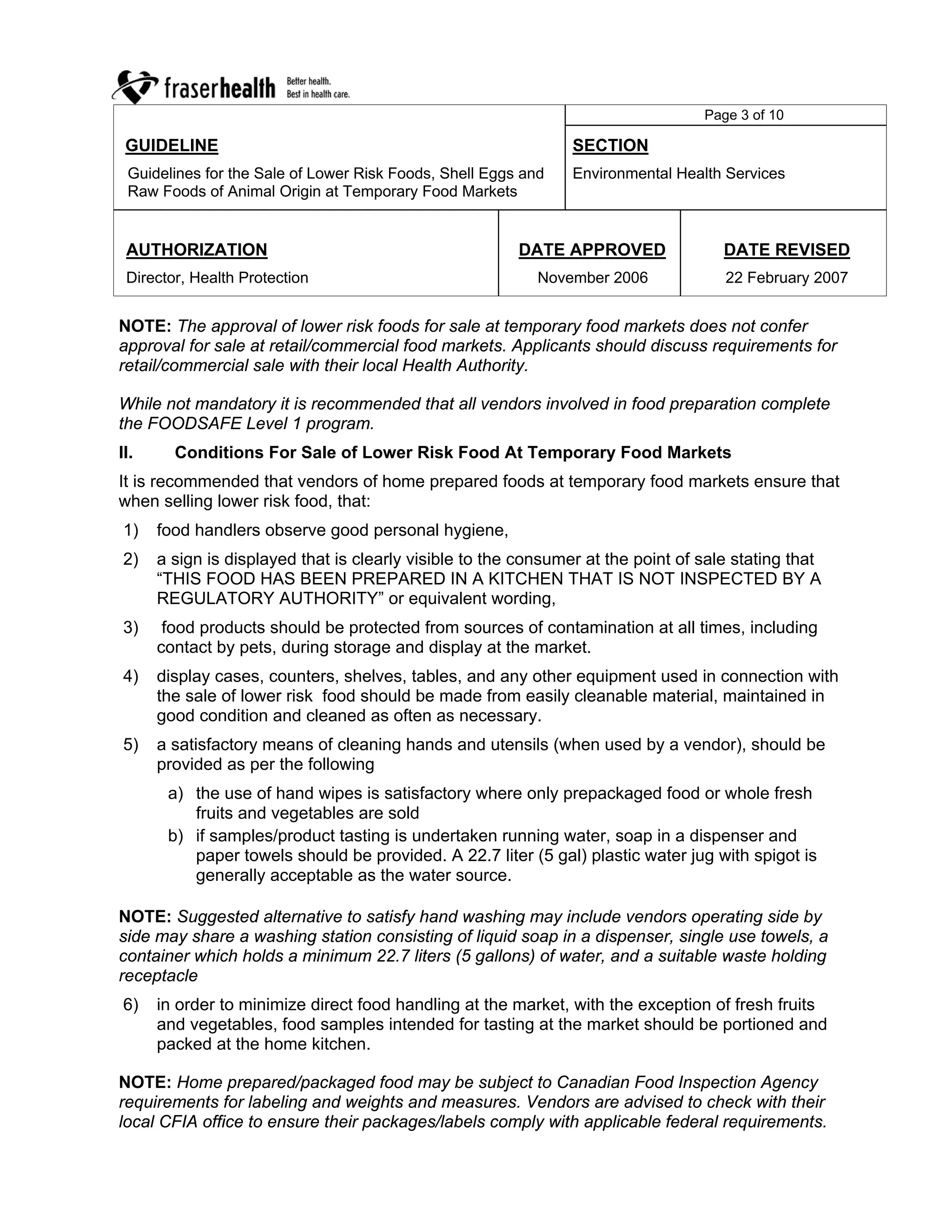 Page 3 of 10

 GUIDELINE                                                      SECTION
 Guidelines for the Sale of Lower Risk Foods, Shell Eggs and    Environmental Health Services
 Raw Foods of Animal Origin at Temporary Food Markets


 AUTHORIZATION                                          DATE APPROVED                DATE REVISED
 Director, Health Protection                               November 2006             22 February 2007


NOTE: The approval of lower risk foods for sale at temporary food markets does not confer
approval for sale at retail/commercial food markets. Applicants should discuss requirements for
retail/commercial sale with their local Health Authority.

While not mandatory it is recommended that all vendors involved in food preparation complete
the FOODSAFE Level 1 program.
II.     Conditions For Sale of Lower Risk Food At Temporary Food Markets
It is recommended that vendors of home prepared foods at temporary food markets ensure that
when selling lower risk food, that:
1)    food handlers observe good personal hygiene,
2)    a sign is displayed that is clearly visible to the consumer at the point of sale stating that
      “THIS FOOD HAS BEEN PREPARED IN A KITCHEN THAT IS NOT INSPECTED BY A
      REGULATORY AUTHORITY” or equivalent wording,
3)     food products should be protected from sources of contamination at all times, including
      contact by pets, during storage and display at the market.
4)    display cases, counters, shelves, tables, and any other equipment used in connection with
      the sale of lower risk food should be made from easily cleanable material, maintained in
      good condition and cleaned as often as necessary.
5)    a satisfactory means of cleaning hands and utensils (when used by a vendor), should be
      provided as per the following
       a) the use of hand wipes is satisfactory where only prepackaged food or whole fresh
          fruits and vegetables are sold
       b) if samples/product tasting is undertaken running water, soap in a dispenser and
          paper towels should be provided. A 22.7 liter (5 gal) plastic water jug with spigot is
          generally acceptable as the water source.

NOTE: Suggested alternative to satisfy hand washing may include vendors operating side by
side may share a washing station consisting of liquid soap in a dispenser, single use towels, a
container which holds a minimum 22.7 liters (5 gallons) of water, and a suitable waste holding
receptacle
6)    in order to minimize direct food handling at the market, with the exception of fresh fruits
      and vegetables, food samples intended for tasting at the market should be portioned and
      packed at the home kitchen.

NOTE: Home prepared/packaged food may be subject to Canadian Food Inspection Agency
requirements for labeling and weights and measures. Vendors are advised to check with their
local CFIA office to ensure their packages/labels comply with applicable federal requirements.
 