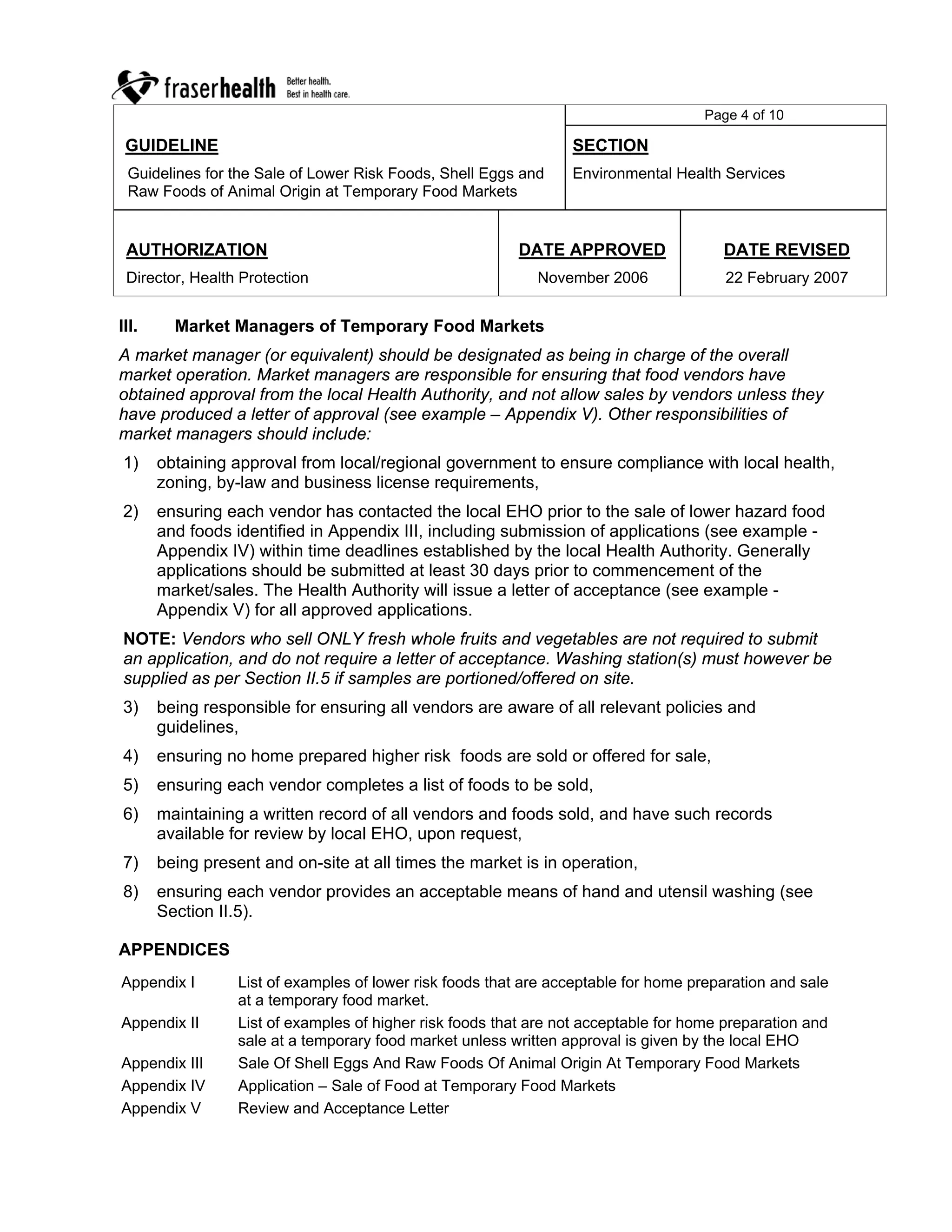 Page 4 of 10

 GUIDELINE                                                        SECTION
 Guidelines for the Sale of Lower Risk Foods, Shell Eggs and      Environmental Health Services
 Raw Foods of Animal Origin at Temporary Food Markets


 AUTHORIZATION                                            DATE APPROVED                 DATE REVISED
 Director, Health Protection                                 November 2006              22 February 2007


III.     Market Managers of Temporary Food Markets
A market manager (or equivalent) should be designated as being in charge of the overall
market operation. Market managers are responsible for ensuring that food vendors have
obtained approval from the local Health Authority, and not allow sales by vendors unless they
have produced a letter of approval (see example – Appendix V). Other responsibilities of
market managers should include:
1)     obtaining approval from local/regional government to ensure compliance with local health,
       zoning, by-law and business license requirements,
2)     ensuring each vendor has contacted the local EHO prior to the sale of lower hazard food
       and foods identified in Appendix III, including submission of applications (see example -
       Appendix IV) within time deadlines established by the local Health Authority. Generally
       applications should be submitted at least 30 days prior to commencement of the
       market/sales. The Health Authority will issue a letter of acceptance (see example -
       Appendix V) for all approved applications.
NOTE: Vendors who sell ONLY fresh whole fruits and vegetables are not required to submit
an application, and do not require a letter of acceptance. Washing station(s) must however be
supplied as per Section II.5 if samples are portioned/offered on site.
3)     being responsible for ensuring all vendors are aware of all relevant policies and
       guidelines,
4)     ensuring no home prepared higher risk foods are sold or offered for sale,
5)     ensuring each vendor completes a list of foods to be sold,
6)     maintaining a written record of all vendors and foods sold, and have such records
       available for review by local EHO, upon request,
7)     being present and on-site at all times the market is in operation,
8)     ensuring each vendor provides an acceptable means of hand and utensil washing (see
       Section II.5).

APPENDICES
Appendix I        List of examples of lower risk foods that are acceptable for home preparation and sale
                  at a temporary food market.
Appendix II       List of examples of higher risk foods that are not acceptable for home preparation and
                  sale at a temporary food market unless written approval is given by the local EHO
Appendix III      Sale Of Shell Eggs And Raw Foods Of Animal Origin At Temporary Food Markets
Appendix IV       Application – Sale of Food at Temporary Food Markets
Appendix V        Review and Acceptance Letter
 
