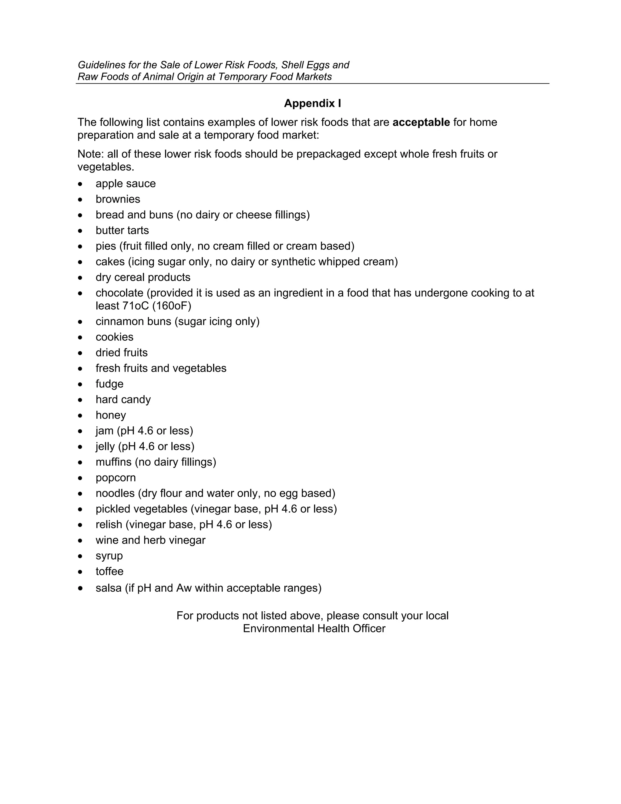 Guidelines for the Sale of Lower Risk Foods, Shell Eggs and
Raw Foods of Animal Origin at Temporary Food Markets

                                            Appendix I
The following list contains examples of lower risk foods that are acceptable for home
preparation and sale at a temporary food market:
Note: all of these lower risk foods should be prepackaged except whole fresh fruits or
vegetables.
• apple sauce
• brownies
• bread and buns (no dairy or cheese fillings)
• butter tarts
• pies (fruit filled only, no cream filled or cream based)
• cakes (icing sugar only, no dairy or synthetic whipped cream)
• dry cereal products
• chocolate (provided it is used as an ingredient in a food that has undergone cooking to at
   least 71oC (160oF)
• cinnamon buns (sugar icing only)
• cookies
• dried fruits
• fresh fruits and vegetables
• fudge
• hard candy
• honey
• jam (pH 4.6 or less)
• jelly (pH 4.6 or less)
• muffins (no dairy fillings)
• popcorn
• noodles (dry flour and water only, no egg based)
• pickled vegetables (vinegar base, pH 4.6 or less)
• relish (vinegar base, pH 4.6 or less)
• wine and herb vinegar
• syrup
• toffee
• salsa (if pH and Aw within acceptable ranges)

                     For products not listed above, please consult your local
                                  Environmental Health Officer
 