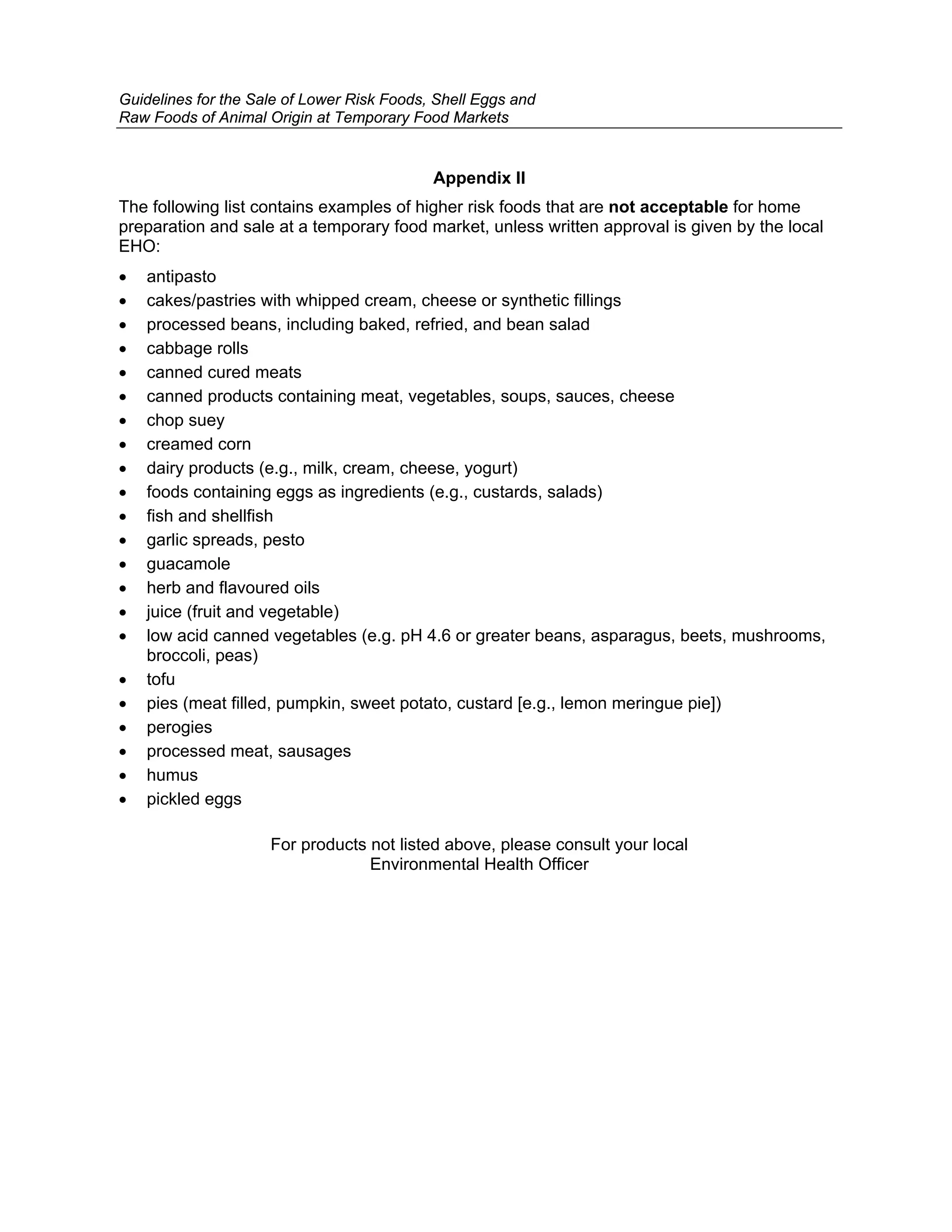 Guidelines for the Sale of Lower Risk Foods, Shell Eggs and
Raw Foods of Animal Origin at Temporary Food Markets


                                            Appendix II
The following list contains examples of higher risk foods that are not acceptable for home
preparation and sale at a temporary food market, unless written approval is given by the local
EHO:
•   antipasto
•   cakes/pastries with whipped cream, cheese or synthetic fillings
•   processed beans, including baked, refried, and bean salad
•   cabbage rolls
•   canned cured meats
•   canned products containing meat, vegetables, soups, sauces, cheese
•   chop suey
•   creamed corn
•   dairy products (e.g., milk, cream, cheese, yogurt)
•   foods containing eggs as ingredients (e.g., custards, salads)
•   fish and shellfish
•   garlic spreads, pesto
•   guacamole
•   herb and flavoured oils
•   juice (fruit and vegetable)
•   low acid canned vegetables (e.g. pH 4.6 or greater beans, asparagus, beets, mushrooms,
    broccoli, peas)
•   tofu
•   pies (meat filled, pumpkin, sweet potato, custard [e.g., lemon meringue pie])
•   perogies
•   processed meat, sausages
•   humus
•   pickled eggs

                     For products not listed above, please consult your local
                                  Environmental Health Officer
 