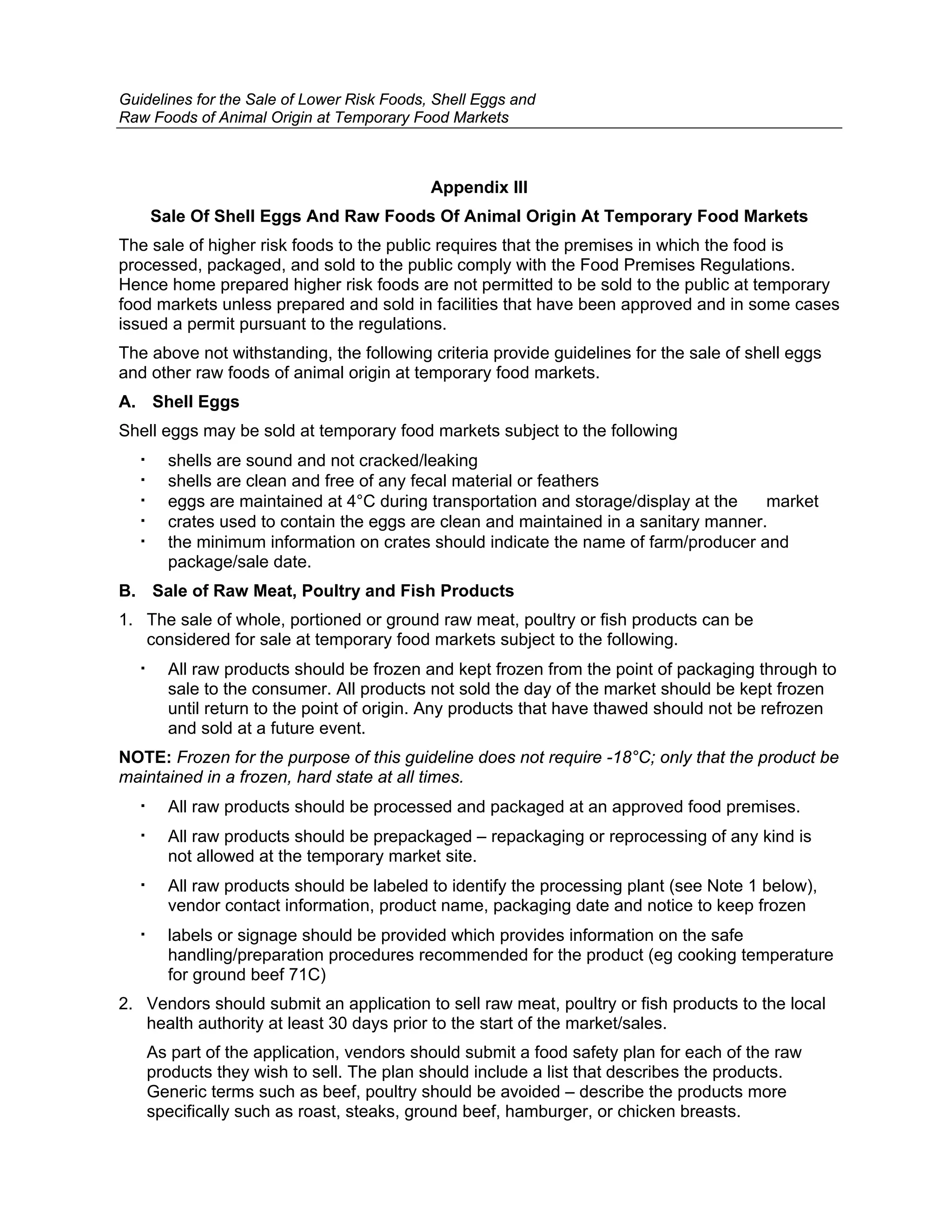 Guidelines for the Sale of Lower Risk Foods, Shell Eggs and
Raw Foods of Animal Origin at Temporary Food Markets



                                            Appendix III
    Sale Of Shell Eggs And Raw Foods Of Animal Origin At Temporary Food Markets
The sale of higher risk foods to the public requires that the premises in which the food is
processed, packaged, and sold to the public comply with the Food Premises Regulations.
Hence home prepared higher risk foods are not permitted to be sold to the public at temporary
food markets unless prepared and sold in facilities that have been approved and in some cases
issued a permit pursuant to the regulations.
The above not withstanding, the following criteria provide guidelines for the sale of shell eggs
and other raw foods of animal origin at temporary food markets.
A. Shell Eggs
Shell eggs may be sold at temporary food markets subject to the following
      shells are sound and not cracked/leaking
      shells are clean and free of any fecal material or feathers
      eggs are maintained at 4°C during transportation and storage/display at the   market
      crates used to contain the eggs are clean and maintained in a sanitary manner.
      the minimum information on crates should indicate the name of farm/producer and
      package/sale date.
B. Sale of Raw Meat, Poultry and Fish Products
1. The sale of whole, portioned or ground raw meat, poultry or fish products can be
   considered for sale at temporary food markets subject to the following.
      All raw products should be frozen and kept frozen from the point of packaging through to
      sale to the consumer. All products not sold the day of the market should be kept frozen
      until return to the point of origin. Any products that have thawed should not be refrozen
      and sold at a future event.
NOTE: Frozen for the purpose of this guideline does not require -18°C; only that the product be
maintained in a frozen, hard state at all times.
      All raw products should be processed and packaged at an approved food premises.
      All raw products should be prepackaged – repackaging or reprocessing of any kind is
      not allowed at the temporary market site.
      All raw products should be labeled to identify the processing plant (see Note 1 below),
      vendor contact information, product name, packaging date and notice to keep frozen
      labels or signage should be provided which provides information on the safe
      handling/preparation procedures recommended for the product (eg cooking temperature
      for ground beef 71C)
2. Vendors should submit an application to sell raw meat, poultry or fish products to the local
   health authority at least 30 days prior to the start of the market/sales.
   As part of the application, vendors should submit a food safety plan for each of the raw
   products they wish to sell. The plan should include a list that describes the products.
   Generic terms such as beef, poultry should be avoided – describe the products more
   specifically such as roast, steaks, ground beef, hamburger, or chicken breasts.
 