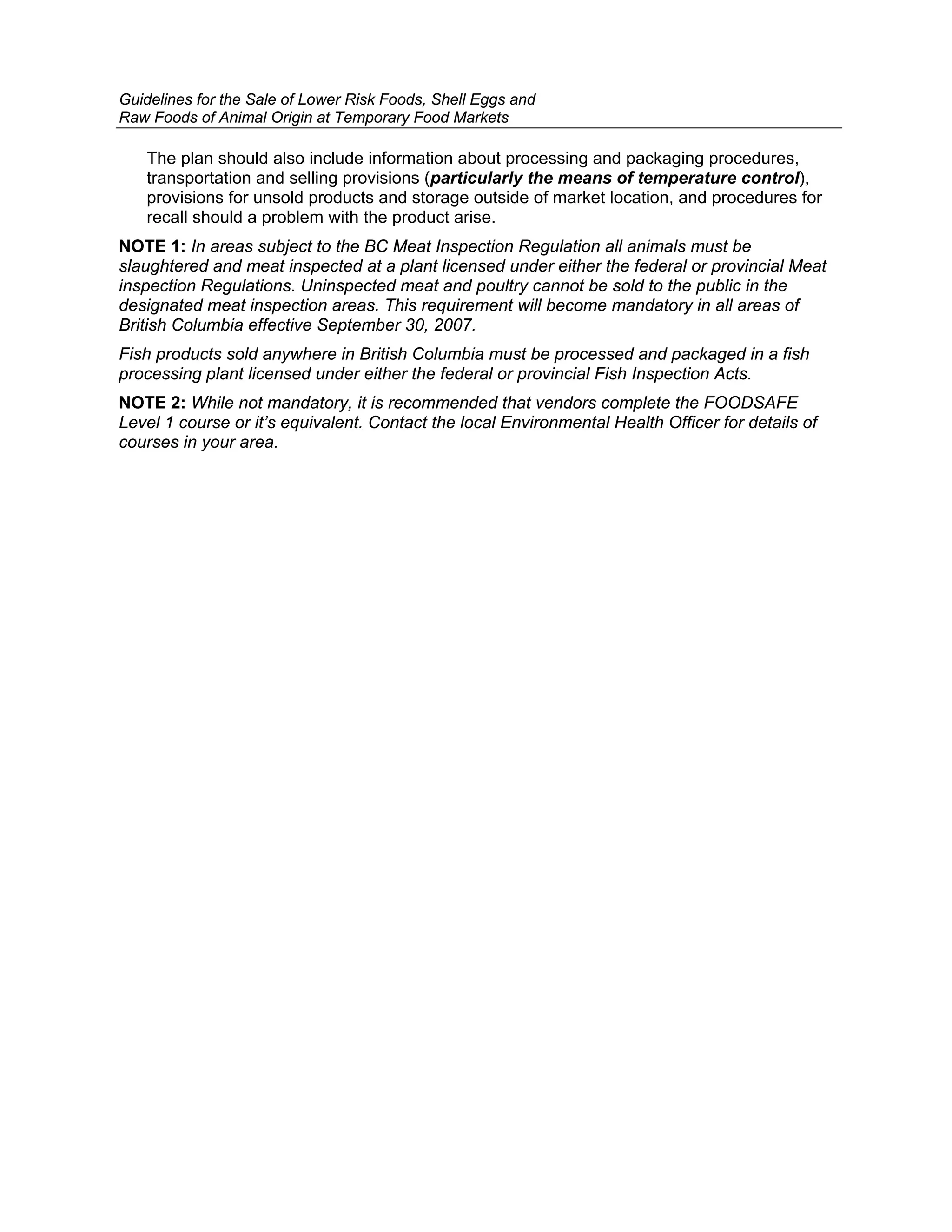 Guidelines for the Sale of Lower Risk Foods, Shell Eggs and
Raw Foods of Animal Origin at Temporary Food Markets

   The plan should also include information about processing and packaging procedures,
   transportation and selling provisions (particularly the means of temperature control),
   provisions for unsold products and storage outside of market location, and procedures for
   recall should a problem with the product arise.
NOTE 1: In areas subject to the BC Meat Inspection Regulation all animals must be
slaughtered and meat inspected at a plant licensed under either the federal or provincial Meat
inspection Regulations. Uninspected meat and poultry cannot be sold to the public in the
designated meat inspection areas. This requirement will become mandatory in all areas of
British Columbia effective September 30, 2007.
Fish products sold anywhere in British Columbia must be processed and packaged in a fish
processing plant licensed under either the federal or provincial Fish Inspection Acts.
NOTE 2: While not mandatory, it is recommended that vendors complete the FOODSAFE
Level 1 course or it’s equivalent. Contact the local Environmental Health Officer for details of
courses in your area.
 