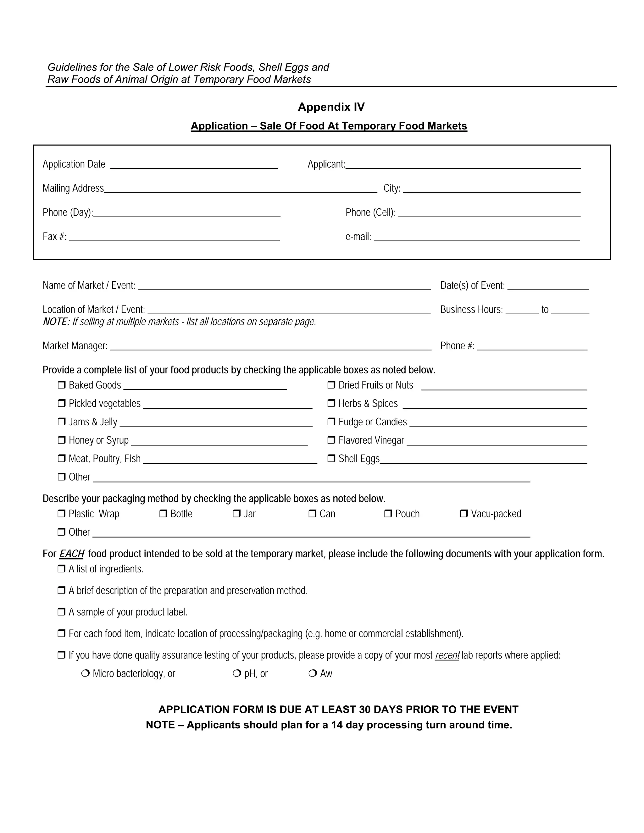 Guidelines for the Sale of Lower Risk Foods, Shell Eggs and
 Raw Foods of Animal Origin at Temporary Food Markets

                                                                  Appendix IV
                                        Application – Sale Of Food At Temporary Food Markets


Application Date ___________________________________                Applicant:_________________________________________________

Mailing Address_________________________________________________________ City: _____________________________________

Phone (Day):_______________________________________                           Phone (Cell): ______________________________________

Fax #: ____________________________________________                           e-mail: ___________________________________________



Name of Market / Event: _____________________________________________________________ Date(s) of Event: _________________

Location of Market / Event: ___________________________________________________________ Business Hours: _______ to ________
NOTE: If selling at multiple markets - list all locations on separate page.

Market Manager: ___________________________________________________________________ Phone #: _______________________

Provide a complete list of your food products by checking the applicable boxes as noted below.
      Baked Goods __________________________________                   Dried Fruits or Nuts
      Pickled vegetables                                                     Herbs & Spices
      Jams & Jelly                                                           Fudge or Candies
      Honey or Syrup                                                         Flavored Vinegar
      Meat, Poultry, Fish                                                    Shell Eggs
      Other

Describe your packaging method by checking the applicable boxes as noted below.
      Plastic Wrap          Bottle           Jar               Can              Pouch                          Vacu-packed
      Other

For EACH food product intended to be sold at the temporary market, please include the following documents with your application form.
      A list of ingredients.

      A brief description of the preparation and preservation method.

      A sample of your product label.

      For each food item, indicate location of processing/packaging (e.g. home or commercial establishment).

      If you have done quality assurance testing of your products, please provide a copy of your most recent lab reports where applied:
              Micro bacteriology, or                pH, or              Aw


                              APPLICATION FORM IS DUE AT LEAST 30 DAYS PRIOR TO THE EVENT
                            NOTE – Applicants should plan for a 14 day processing turn around time.
 