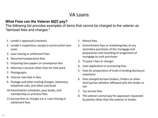VA Loans Lender's appraisals (reviews) Lender's inspections, except in construction loan cases  Loan closing or settlement fees  Document preparation fees  Preparing loan papers or conveyance fees  Attorney's services other than for title work  Photographs  Interest rate lock-in fees  Postage and other mailing charges, stationery, telephone calls, and other overhead  Amortization schedules, pass books, and membership or entrance fees Escrow fees or charges a.k.a. Loan closing or settlement fees  Notary fees  Commitment fees or marketing fees of any secondary purchaser of the mortgage and preparation and recording of assignment of mortgage to such purchaser  Trustee's fees or charges  Loan application or processing fees  Fees for preparation of truth in lending disclosure statement  Fees charged by loan brokers, finders or other third parties whether affiliated with the lender or not Tax service fees  The veteran cannot pay for appraisals requested by parties other than the veteran or lender.  What Fees can the Veteran  NOT  pay?  The following list provides examples of items that cannot be charged to the veteran as "itemized fees and charges." 
