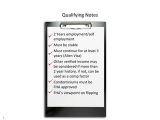 2 Years employment/self employment Must be stable Must continue for at least 3 years (Alien Visa) Other verified income may be considered if more than 2 year history, if not, can be used as a comp factor Condominiums must be FHA approved FHA’s viewpoint on flipping Qualifying Notes 