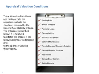 Appraisal Valuation Conditions These Valuation Conditions and protocol help the appraiser evaluate the standards required by the General Acceptability Criteria. The criteria are described below. It is helpful & facilitates the process if the following items are addressed prior  to the appraiser viewing  the property. 