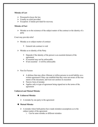 Mistake of Law

    Presumed to know the law
    Usually no relief provided
    Exception: if statute provided for recovery

Mistake of Fact

    Mistake as to the existence of the subject matter of the contract or the identity of a
     party

Court may provide relief

    Mistake as to subject matter of contract

           General rule contract is void

    Mistake as to identity of the Party

           Depends if the identity of the person is an essential element of the
            agreement
           If essential may not be enforceable
           If not essential – it will be enforceable



    Non Est Factum

          •   A defense that may allow illiterate or infirm persons to avoid liability on a
              written agreement if they can establish that they were not aware of the true
              nature of the document, and were not careless in execution
          •   Narrow form of mistake
          •   Applies only to type of agreement being signed not to the terms of the
              agreement

Unilateral and Mutual Mistake

    Unilateral Mistake

        A mistake by one party to the agreement

    Mutual Mistake

        A mistake where both parties have made mistaken assumptions as to the
         subject matter of the agreement
            o Can be same mistake or different mistakes
 