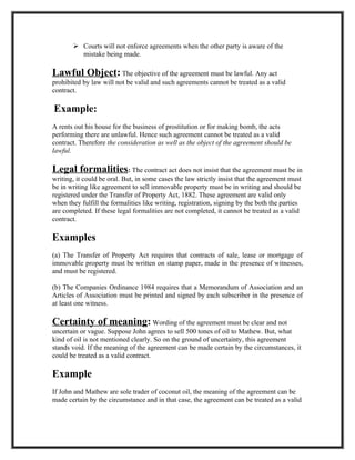  Courts will not enforce agreements when the other party is aware of the
         mistake being made.

Lawful Object: The objective of the agreement must be lawful. Any act
prohibited by law will not be valid and such agreements cannot be treated as a valid
contract.

Example:
A rents out his house for the business of prostitution or for making bomb, the acts
performing there are unlawful. Hence such agreement cannot be treated as a valid
contract. Therefore the consideration as well as the object of the agreement should be
lawful.

Legal formalities: The contract act does not insist that the agreement must be in
writing, it could be oral. But, in some cases the law strictly insist that the agreement must
be in writing like agreement to sell immovable property must be in writing and should be
registered under the Transfer of Property Act, 1882. These agreement are valid only
when they fulfill the formalities like writing, registration, signing by the both the parties
are completed. If these legal formalities are not completed, it cannot be treated as a valid
contract.

Examples
(a) The Transfer of Property Act requires that contracts of sale, lease or mortgage of
immovable property must be written on stamp paper, made in the presence of witnesses,
and must be registered.

(b) The Companies Ordinance 1984 requires that a Memorandum of Association and an
Articles of Association must be printed and signed by each subscriber in the presence of
at least one witness.

Certainty of meaning: Wording of the agreement must be clear and not
uncertain or vague. Suppose John agrees to sell 500 tones of oil to Mathew. But, what
kind of oil is not mentioned clearly. So on the ground of uncertainty, this agreement
stands void. If the meaning of the agreement can be made certain by the circumstances, it
could be treated as a valid contract.

Example
If John and Mathew are sole trader of coconut oil, the meaning of the agreement can be
made certain by the circumstance and in that case, the agreement can be treated as a valid
 