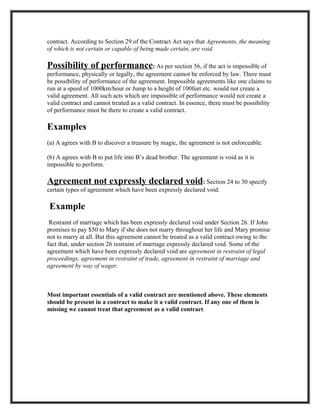 contract. According to Section 29 of the Contract Act says that Agreements, the meaning
of which is not certain or capable of being made certain, are void.

Possibility of performance: As per section 56, if the act is impossible of
performance, physically or legally, the agreement cannot be enforced by law. There must
be possibility of performance of the agreement. Impossible agreements like one claims to
run at a speed of 1000km/hour or Jump to a height of 100feet etc. would not create a
valid agreement. All such acts which are impossible of performance would not create a
valid contract and cannot treated as a valid contract. In essence, there must be possibility
of performance must be there to create a valid contract.

Examples
(a) A agrees with B to discover a treasure by magic, the agreement is not enforceable.

(b) A agrees with B to put life into B’s dead brother. The agreement is void as it is
impossible to perform.

Agreement not expressly declared void: Section 24 to 30 specify
certain types of agreement which have been expressly declared void.

Example
 Restraint of marriage which has been expressly declared void under Section 26. If John
promises to pay $50 to Mary if she does not marry throughout her life and Mary promise
not to marry at all. But this agreement cannot be treated as a valid contract owing to the
fact that, under section 26 restraint of marriage expressly declared void. Some of the
agreement which have been expressly declared void are agreement in restraint of legal
proceedings, agreement in restraint of trade, agreement in restraint of marriage and
agreement by way of wager.



Most important essentials of a valid contract are mentioned above. These elements
should be present in a contract to make it a valid contract. If any one of them is
missing we cannot treat that agreement as a valid contract.
 