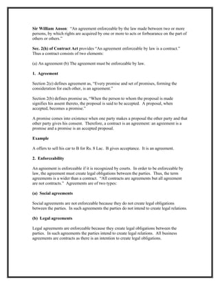 Sir William Anson: “An agreement enforceable by the law made between two or more
persons, by which rights are acquired by one or more to acts or forbearance on the part of
others or others.”

Sec. 2(h) of Contract Act provides “An agreement enforceable by law is a contract.”
Thus a contract consists of two elements:

(a) An agreement (b) The agreement must be enforceable by law.

1. Agreement

Section 2(e) defines agreement as, “Every promise and set of promises, forming the
consideration for each other, is an agreement.”

Section 2(b) defines promise as, “When the person to whom the proposal is made
signifies his assent thereto, the proposal is said to be accepted. A proposal, when
accepted, becomes a promise.”

A promise comes into existence when one party makes a proposal the other party and that
other party gives his consent. Therefore, a contract is an agreement: an agreement is a
promise and a promise is an accepted proposal.

Example

A offers to sell his car to B for Rs. 8 Lac. B gives acceptance. It is an agreement.

2. Enforceability

An agreement is enforceable if it is recognized by courts. In order to be enforceable by
law, the agreement must create legal obligations between the parties. Thus, the term
agreements is a wider than a contract. “All contracts are agreements but all agreement
are not contracts.” Agreements are of two types:

(a) Social agreements

Social agreements are not enforceable because they do not create legal obligations
between the parties. In such agreements the parties do not intend to create legal relations.

(b) Legal agreements

Legal agreements are enforceable because they create legal obligations between the
parties. In such agreements the parties intend to create legal relations. All business
agreements are contracts as there is an intention to create legal obligations.
 