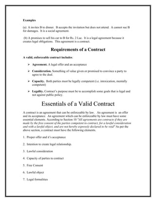 Examples

(a) A invites B to dinner. B accepts the invitation but does not attend. A cannot sue B
for damages. It is a social agreement.

 (b) A promises to sell his car to B for Rs. 2 Lac. It is a legal agreement because it
creates legal obligations. This agreement is a contract.

                       Requirements of a Contract
A valid, enforceable contract includes:

    Agreement. A legal offer and an acceptance

    Consideration. Something of value given or promised to convince a party to
     agree to the deal.

    Capacity. Both parties must be legally competent (i.e. intoxication, mentally
     competent)

    Legality. Contract’s purpose must be to accomplish some goals that is legal and
     not against public policy.


               Essentials of a Valid Contract
A contract is an agreement that can be enforceable by law. An agreement is an offer
and its acceptance. An agreement which can be enforceable by law must have some
essential elements. According to Section 10 "All agreements are contracts if they are
made by the free consent of the parties competent to contract, for a lawful consideration
and with a lawful object, and are not hereby expressly declared to be void" As per the
above section, a contract must have the following elements.

1. Proper offer and it’s acceptance

2. Intention to create legal relationship.

3. Lawful consideration

4. Capacity of parties to contract

5. Free Consent

6. Lawful object

7. Legal formalities
 