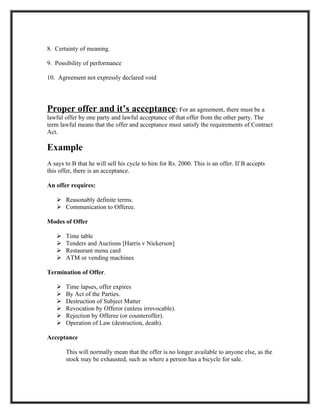 8. Certainty of meaning.

9. Possibility of performance

10. Agreement not expressly declared void




Proper offer and it’s acceptance: For an agreement, there must be a
lawful offer by one party and lawful acceptance of that offer from the other party. The
term lawful means that the offer and acceptance must satisfy the requirements of Contract
Act.

Example
A says to B that he will sell his cycle to him for Rs. 2000. This is an offer. If B accepts
this offer, there is an acceptance.

An offer requires:

    Reasonably definite terms.
    Communication to Offeree.

Modes of Offer

      Time table
      Tenders and Auctions [Harris v Nickerson]
      Restaurant menu card
      ATM or vending machines

Termination of Offer.

      Time lapses, offer expires
      By Act of the Parties.
      Destruction of Subject Matter
      Revocation by Offeror (unless irrevocable).
      Rejection by Offeree (or counteroffer).
      Operation of Law (destruction, death).

Acceptance

       This will normally mean that the offer is no longer available to anyone else, as the
       stock may be exhausted, such as where a person has a bicycle for sale.
 