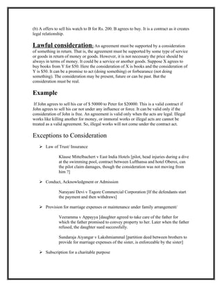 (b) A offers to sell his watch to B for Rs. 200. B agrees to buy. It is a contract as it creates
legal relationship.

Lawful consideration: An agreement must be supported by a consideration
of something in return. That is, the agreement must be supported by some type of service
or goods in return of money or goods. However, it is not necessary the price should be
always in terms of money. It could be a service or another goods. Suppose X agrees to
buy books from Y for $50. Here the consideration of X is books and the consideration of
Y is $50. It can be a promise to act (doing something) or forbearance (not doing
something). The consideration may be present, future or can be past. But the
consideration must be real.

Example
 If John agrees to sell his car of $ 50000 to Peter for $20000. This is a valid contract if
John agrees to sell his car not under any influence or force. It can be valid only if the
consideration of John is free. An agreement is valid only when the acts are legal. Illegal
works like killing another for money, or immoral works or illegal acts are cannot be
treated as a valid agreement. So, illegal works will not come under the contract act.

Exceptions to Consideration
     Law of Trust/ Insurance

                Klause Mittelbachert v East India Hotels [pilot, head injuries during a dive
                at the swimming pool, contract between Lufthansa and hotel Oberoi, can
                the pilot claim damages, though the consideration was not moving from
                him ?]

     Conduct, Acknowledgment or Admission

                Narayani Devi v Tagore Commercial Corporation [If the defendants start
                the payment and then withdraws]

     Provision for marriage expenses or maintenance under family arrangement/

                Veeramma v Appayya [daughter agreed to take care of the father for
                which the father promised to convey property to her. Later when the father
                refused, the daughter sued successfully.

                Sundaraja Aiyangar v Lakshmiammal [partition deed between brothers to
                provide for marriage expenses of the sister, is enforceable by the sister]

     Subscription for a charitable purpose
 