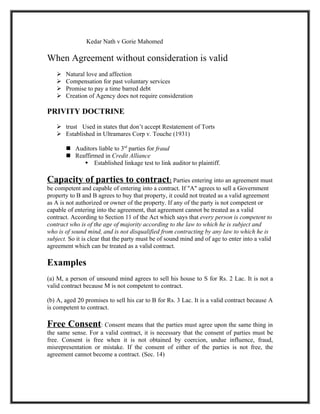 Kedar Nath v Gorie Mahomed

When Agreement without consideration is valid
      Natural love and affection
      Compensation for past voluntary services
      Promise to pay a time barred debt
      Creation of Agency does not require consideration

PRIVITY DOCTRINE
    trust Used in states that don’t accept Restatement of Torts
    Established in Ultramares Corp v. Touche (1931)

        Auditors liable to 3rd parties for fraud
        Reaffirmed in Credit Alliance
             Established linkage test to link auditor to plaintiff.

Capacity of parties to contract: Parties entering into an agreement must
be competent and capable of entering into a contract. If "A" agrees to sell a Government
property to B and B agrees to buy that property, it could not treated as a valid agreement
as A is not authorized or owner of the property. If any of the party is not competent or
capable of entering into the agreement, that agreement cannot be treated as a valid
contract. According to Section 11 of the Act which says that every person is competent to
contract who is of the age of majority according to the law to which he is subject and
who is of sound mind, and is not disqualified from contracting by any law to which he is
subject. So it is clear that the party must be of sound mind and of age to enter into a valid
agreement which can be treated as a valid contract.

Examples
(a) M, a person of unsound mind agrees to sell his house to S for Rs. 2 Lac. It is not a
valid contract because M is not competent to contract.

(b) A, aged 20 promises to sell his car to B for Rs. 3 Lac. It is a valid contract because A
is competent to contract.

Free Consent: Consent means that the parties must agree upon the same thing in
the same sense. For a valid contract, it is necessary that the consent of parties must be
free. Consent is free when it is not obtained by coercion, undue influence, fraud,
misrepresentation or mistake. If the consent of either of the parties is not free, the
agreement cannot become a contract. (Sec. 14)
 