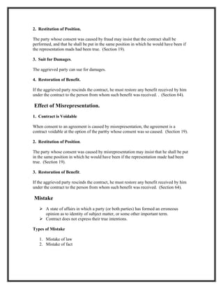 2. Restitution of Position.

The party whose consent was caused by fraud may insist that the contract shall be
performed, and that he shall be put in the same position in which he would have been if
the representation mads had been true. (Section 19).

3. Suit for Damages.

The aggrieved party can sue for damages.

4. Restoration of Benefit.

If the aggrieved party rescinds the contract, he must restore any benefit received by him
under the contract to the person from whom such benefit was received. . (Section 64).

Effect of Misrepresentation.
1. Contract is Voidable

When consent to an agreement is caused by misrepresentation, the agreement is a
contract voidable at the option of the part6y whose consent was so caused. (Section 19).

2. Restitution of Position.

The party whose consent was caused by misrepresentation may insist that he shall be put
in the same position in which he would have been if the representation made had been
true. (Section 19).

3. Restoration of Benefit.

If the aggrieved party rescinds the contract, he must restore any benefit received by him
under the contract to the person from whom such benefit was received. (Section 64).

Mistake
    A state of affairs in which a party (or both parties) has formed an erroneous
     opinion as to identity of subject matter, or some other important term.
    Contract does not express their true intentions.

Types of Mistake

   1. Mistake of law
   2. Mistake of fact
 